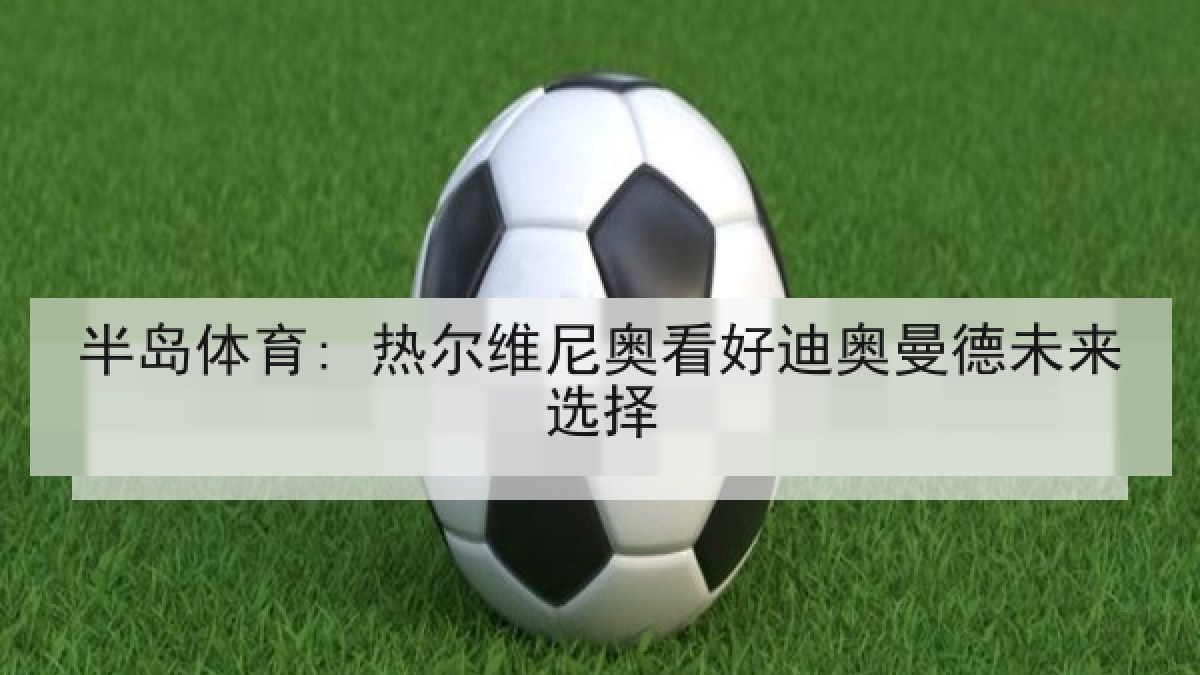 半岛体育: 热尔维尼奥看好迪奥曼德未来选择