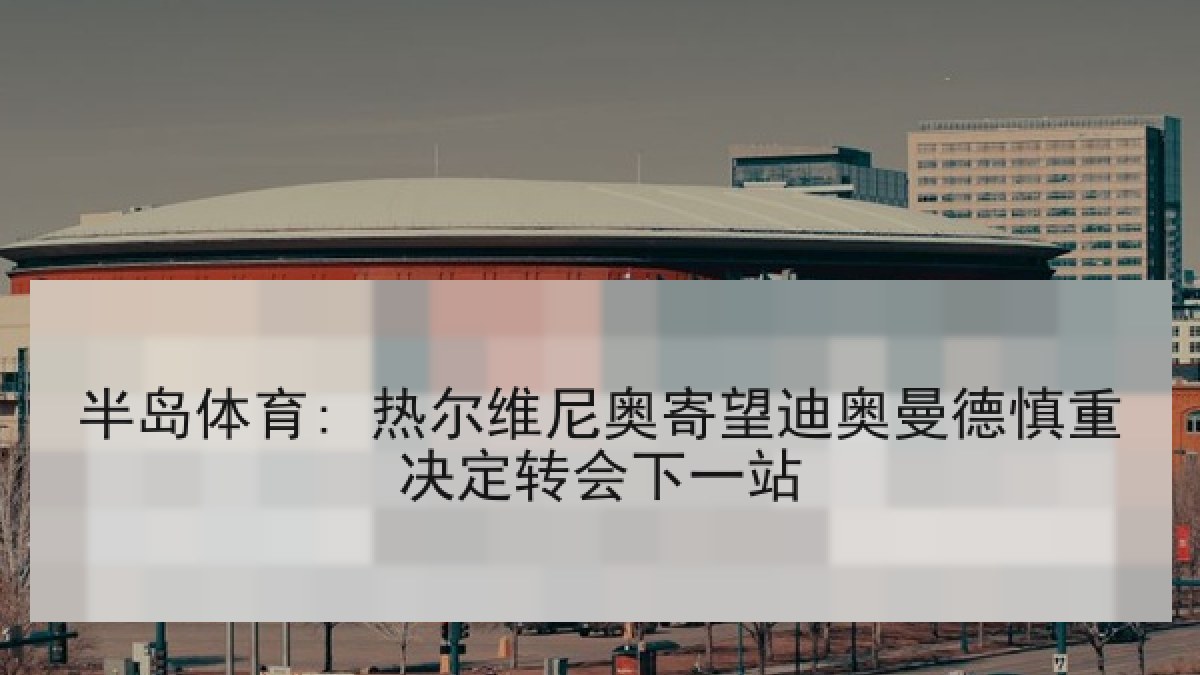 半岛体育: 热尔维尼奥寄望迪奥曼德慎重决定转会下一站