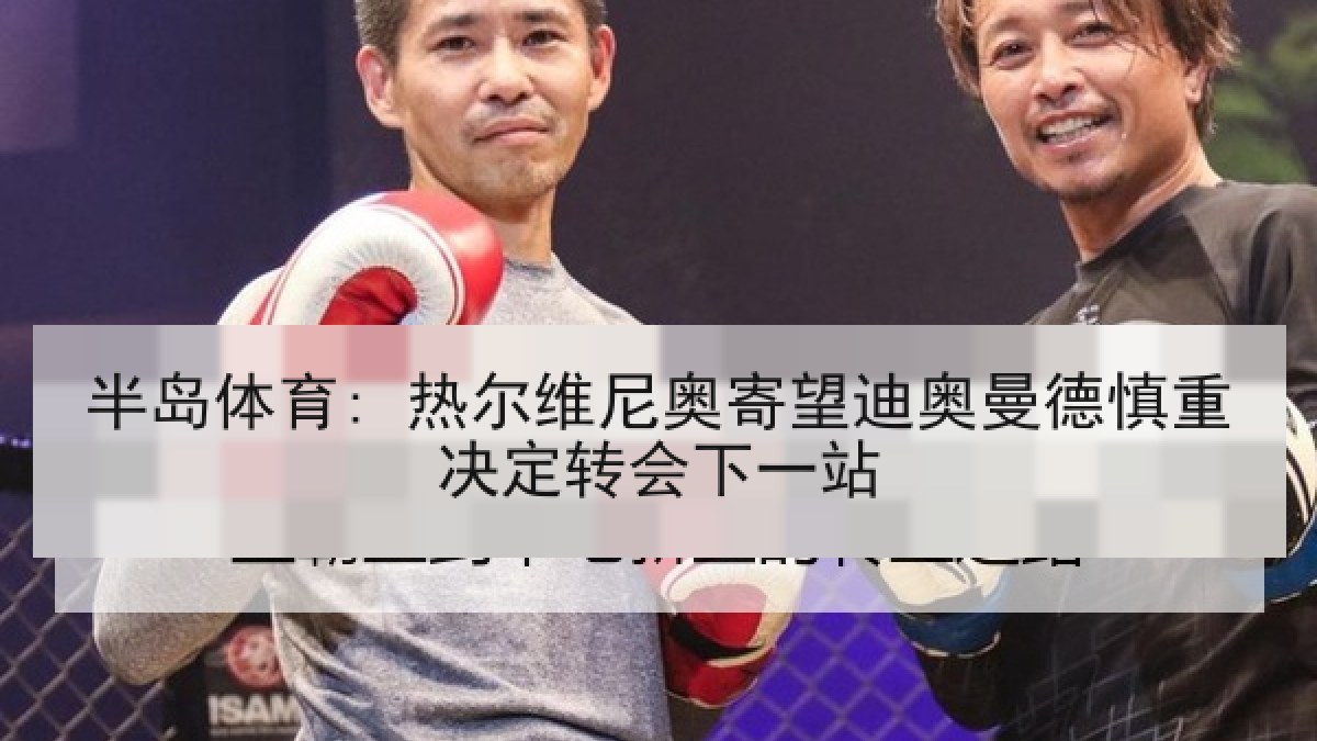 半岛体育: 热尔维尼奥寄望迪奥曼德慎重决定转会下一站