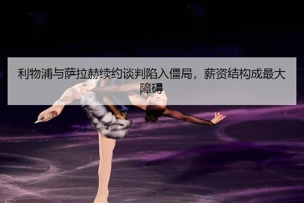 利物浦与萨拉赫续约谈判陷入僵局，薪资结构成最大障碍