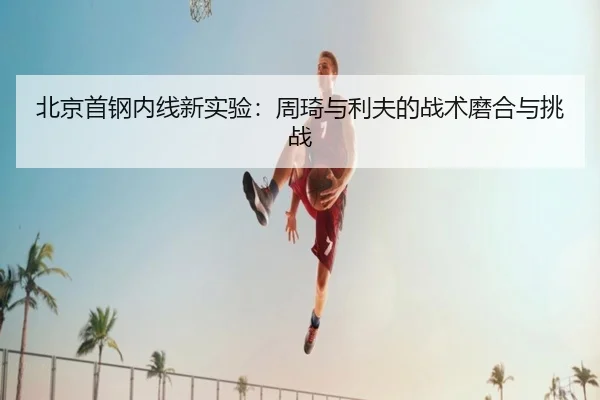 北京首钢内线新实验：周琦与利夫的战术磨合与挑战
