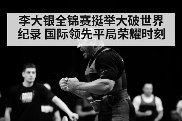 李大银全锦赛挺举大破世界纪录 国际领先平局荣耀时刻