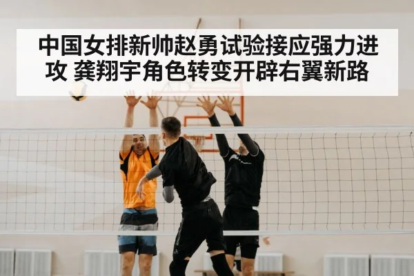 中国女排新帅赵勇试验接应强力进攻 龚翔宇角色转变开辟右翼新路