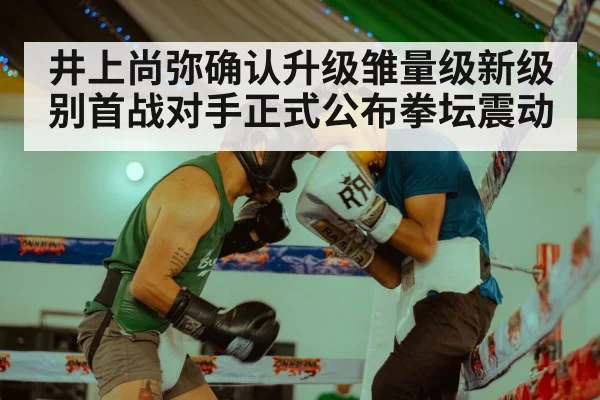 井上尚弥确认升级雏量级新级别首战对手正式公布拳坛震动