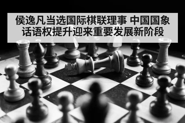 侯逸凡当选国际棋联理事 中国国象话语权提升迎来重要发展新阶段